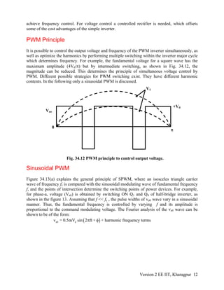 achieve frequency control. For voltage control a controlled rectifier is needed, which offsets
some of the cost advantages of the simple inverter.
PWM Principle
It is possible to control the output voltage and frequency of the PWM inverter simultaneously, as
well as optimize the harmonics by performing multiple switching within the inverter major cycle
which determines frequency. For example, the fundamental voltage for a square wave has the
maximum amplitude (4Vd/π) but by intermediate switching, as shown in Fig. 34.12, the
magnitude can be reduced. This determines the principle of simultaneous voltage control by
PWM. Different possible strategies for PWM switching exist. They have different harmonic
contents. In the following only a sinusoidal PWM is discussed.
V1
+Vd
Vao
0
π
Fig. 34.12 PWM principle to control output voltage.
Sinusoidal PWM
Figure 34.13(a) explains the general principle of SPWM, where an isosceles triangle carrier
wave of frequency fc is compared with the sinusoidal modulating wave of fundamental frequency
f, and the points of intersection determine the switching points of power devices. For example,
for phase-a, voltage (Va0) is obtained by switching ON Q1 and Q4 of half-bridge inverter, as
shown in the figure 13. Assuming that f << fc , the pulse widths of va0 wave vary in a sinusoidal
manner. Thus, the fundamental frequency is controlled by varying f and its amplitude is
proportional to the command modulating voltage. The Fourier analysis of the va0 wave can be
shown to be of the form:
(a0 dv = 0.5mV sin 2 ft +π φ) + harmonic frequency terms
Version 2 EE IIT, Kharagpur 12
 