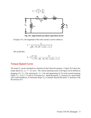 2 r
e r
e
RP
T = 3 I
2
⎛ ⎞
⎜ ⎟
⎝ ⎠ Sω
Lm
Lls Llr
lr
RS
VS
Fig. 34.1 Approximate per phase equivalent circuit
rR
S
In Figure 34.1, the magnitude of the rotor current Ir can be written as
( ) ( )
s
r 2 22
s r e ls lr
V
I
R R S L L
=
+ + +ω
This yields that,
( ) ( )
2
sr
e 2 22
e s r e ls lr
VRP
T 3
2 R R L LS Sω ω
⎛ ⎞
= ⋅⎜ ⎟
⎝ ⎠ + + +
Torque-Speed Curve
The torque Te can be calculated as a function of slip S from the equation 1. Figure 34.2 shows the
torque-speed ( )r e/ 1= − Sω ω curve. The various operating zones in the figure can be defined as
plugging (1.0 < S < 2.0), motoring (0 < S < 1.0), and regenerating (S< 0). In the normal motoring
region, Te = 0 at S = 0, and as S increases (i.e., speed decreases), Te increases in a quasi-linear
curve until breakdown, or maximum torque Tem is reached. Beyond this point, Te decreases with
the increase in S.
Version 2 EE IIT, Kharagpur 4
 