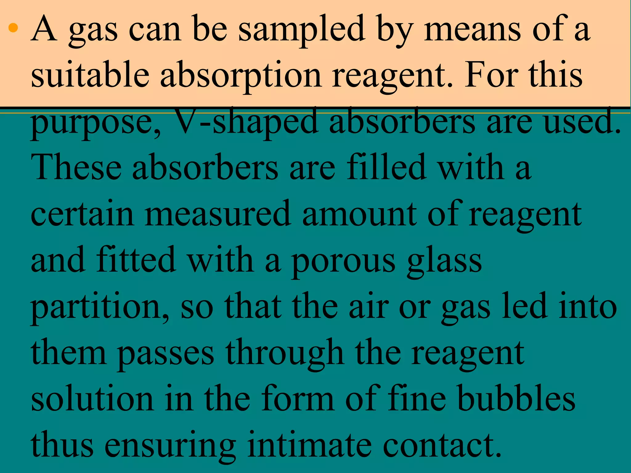 • A gas can be sampled by means of a
suitable absorption reagent. For this
purpose, V-shaped absorbers are used.
These absorbers are filled with a
certain measured amount of reagent
and fitted with a porous glass
partition, so that the air or gas led into
them passes through the reagent
solution in the form of fine bubbles
thus ensuring intimate contact.

 
