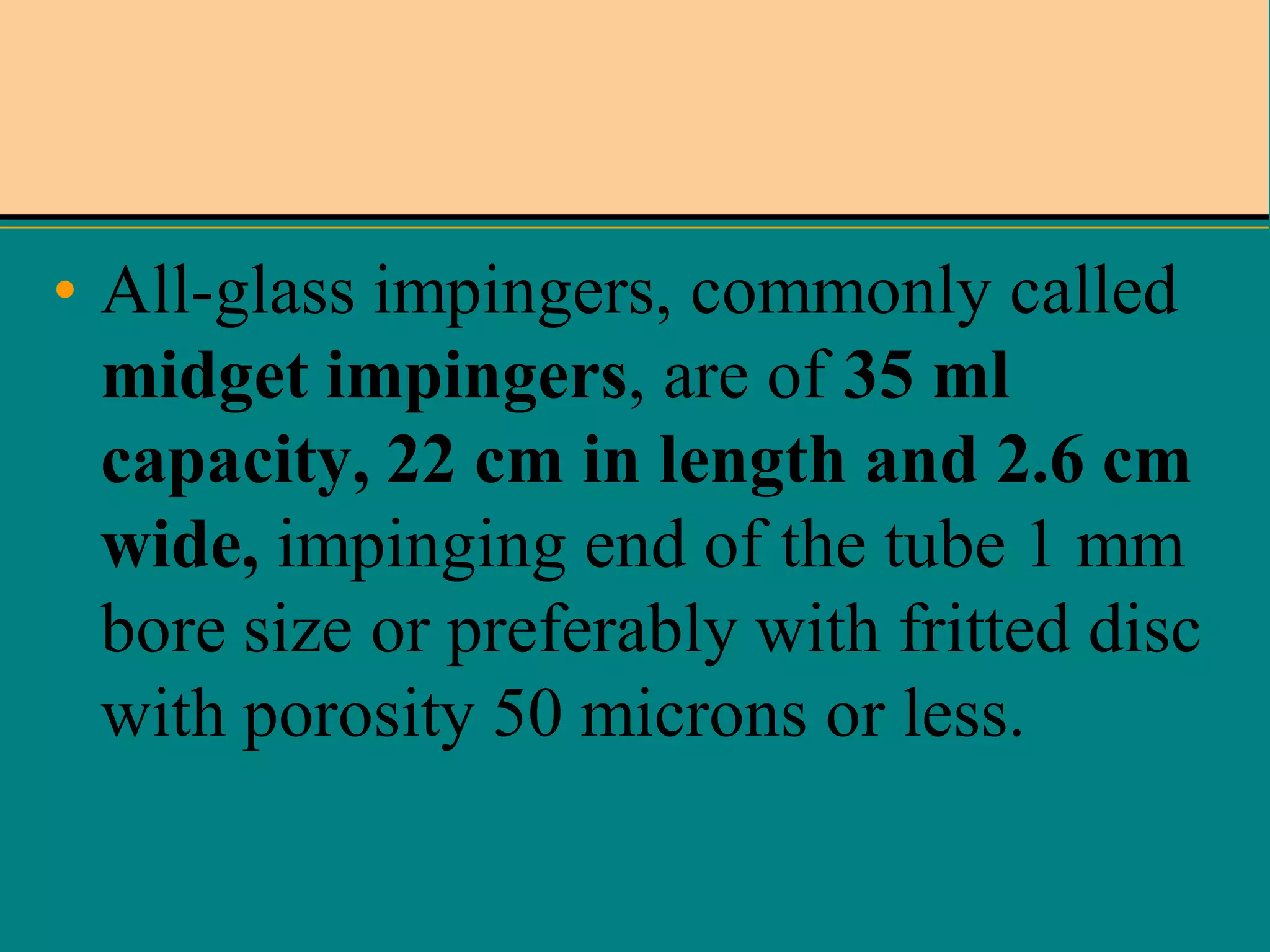 • All-glass impingers, commonly called
midget impingers, are of 35 ml
capacity, 22 cm in length and 2.6 cm
wide, impinging end of the tube 1 mm
bore size or preferably with fritted disc
with porosity 50 microns or less.

 