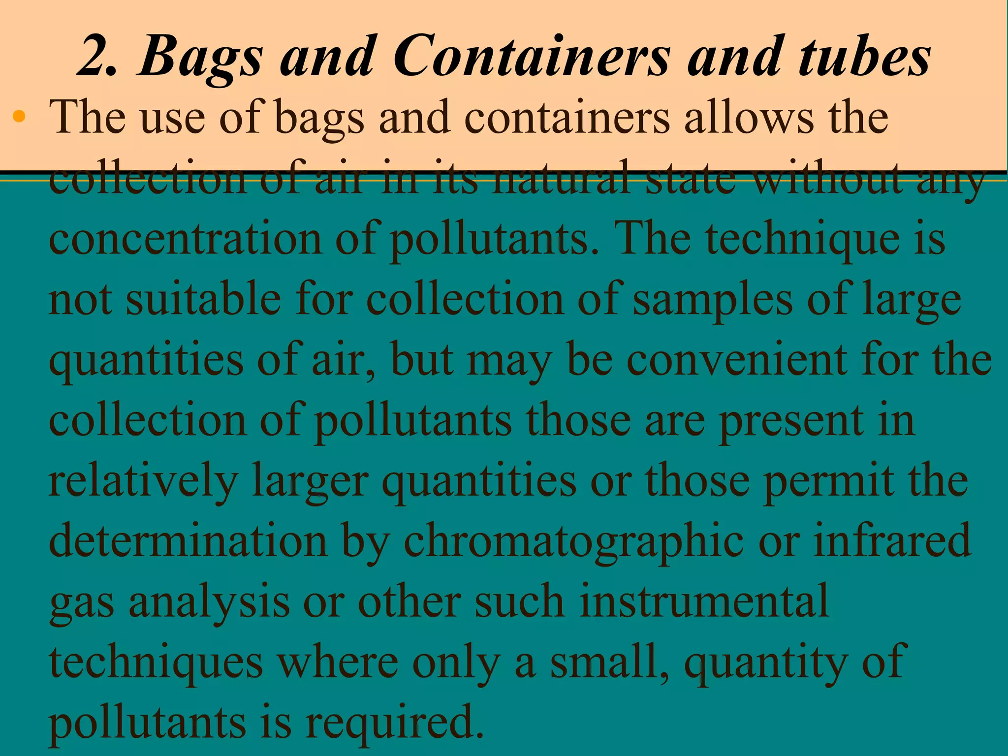 2. Bags and Containers and tubes
• The use of bags and containers allows the
collection of air in its natural state without any
concentration of pollutants. The technique is
not suitable for collection of samples of large
quantities of air, but may be convenient for the
collection of pollutants those are present in
relatively larger quantities or those permit the
determination by chromatographic or infrared
gas analysis or other such instrumental
techniques where only a small, quantity of
pollutants is required.

 