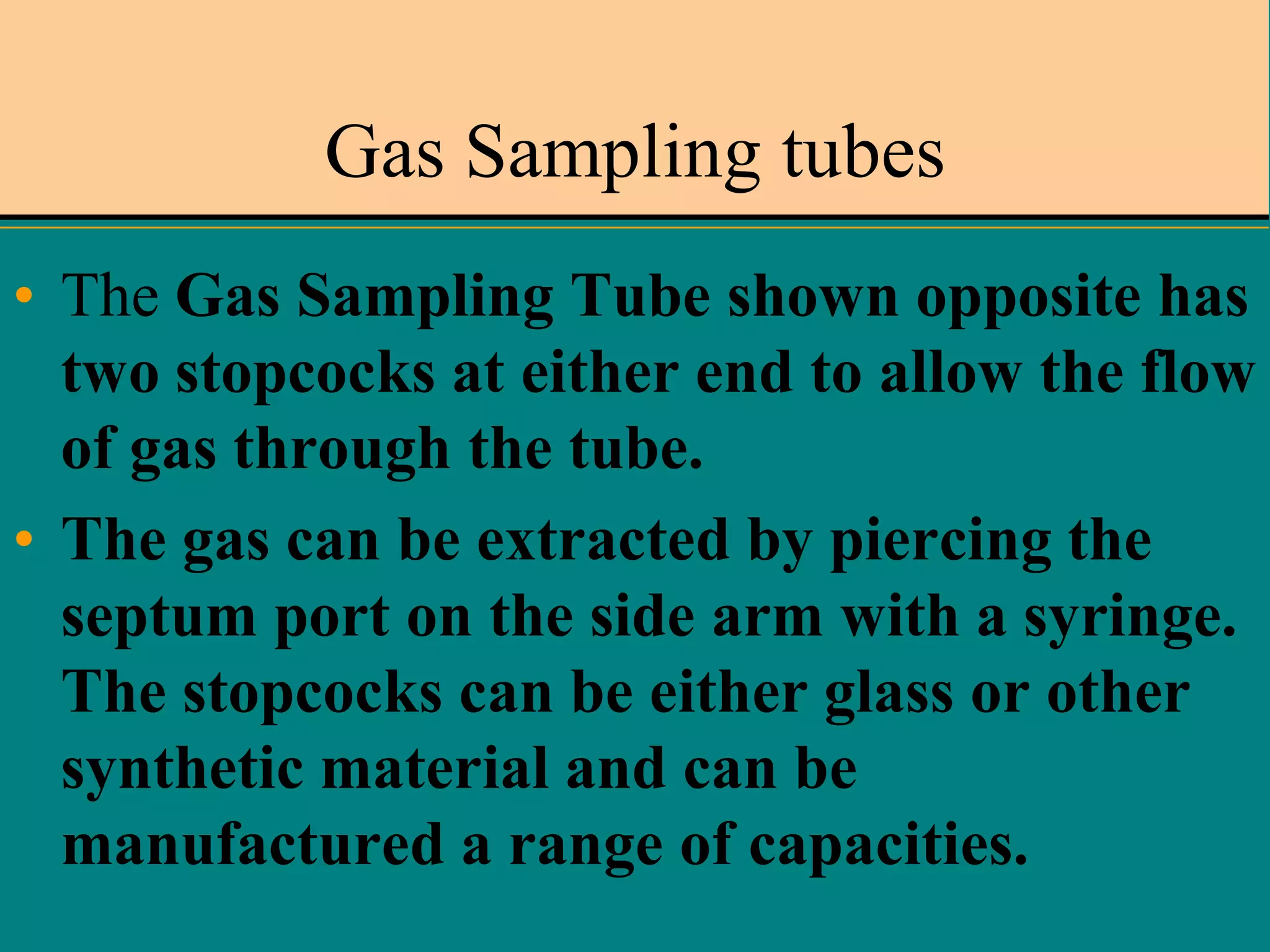 Gas Sampling tubes
• The Gas Sampling Tube shown opposite has
two stopcocks at either end to allow the flow
of gas through the tube.
• The gas can be extracted by piercing the
septum port on the side arm with a syringe.
The stopcocks can be either glass or other
synthetic material and can be
manufactured a range of capacities.

 