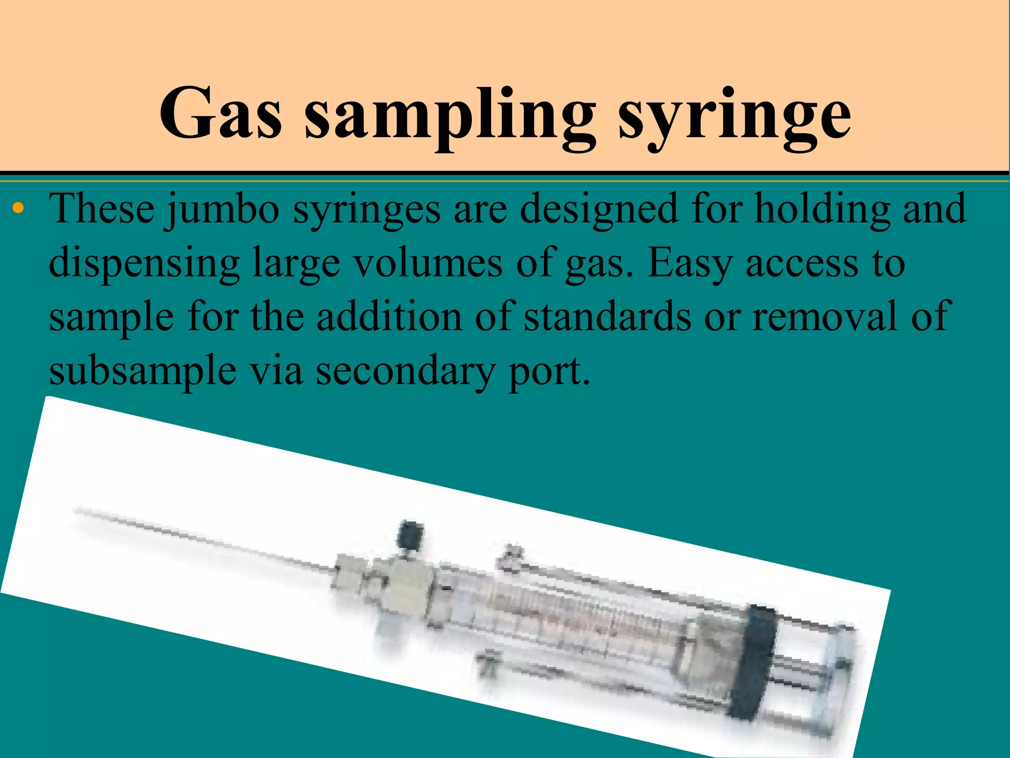 Gas sampling syringe
• These jumbo syringes are designed for holding and
dispensing large volumes of gas. Easy access to
sample for the addition of standards or removal of
subsample via secondary port.

 