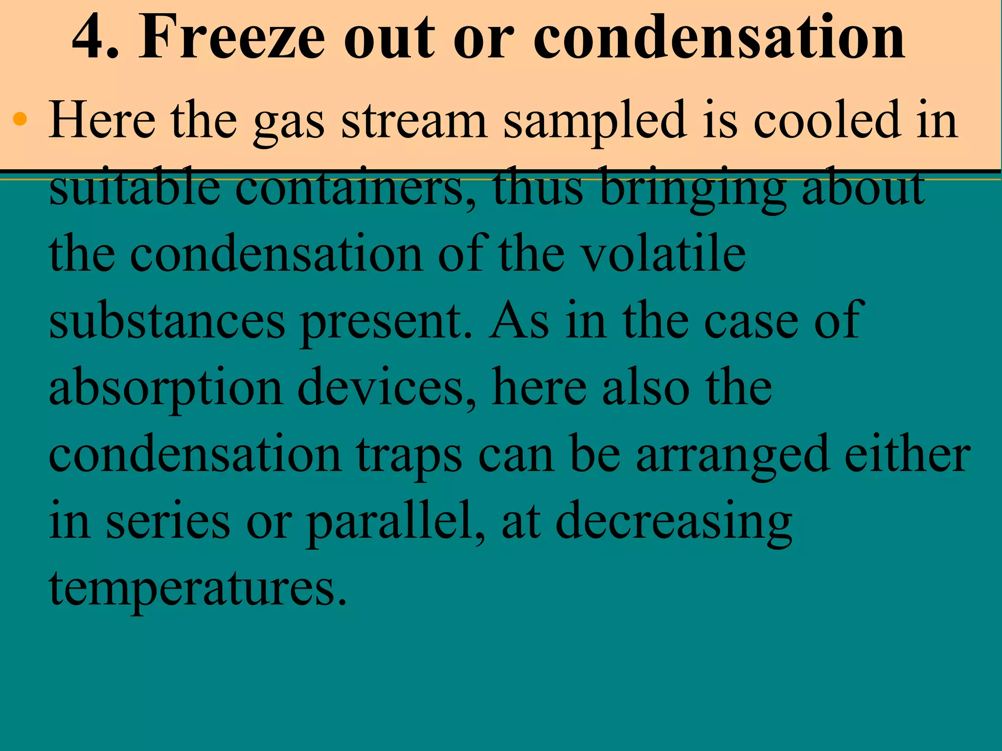 4. Freeze out or condensation
• Here the gas stream sampled is cooled in
suitable containers, thus bringing about
the condensation of the volatile
substances present. As in the case of
absorption devices, here also the
condensation traps can be arranged either
in series or parallel, at decreasing
temperatures.

 