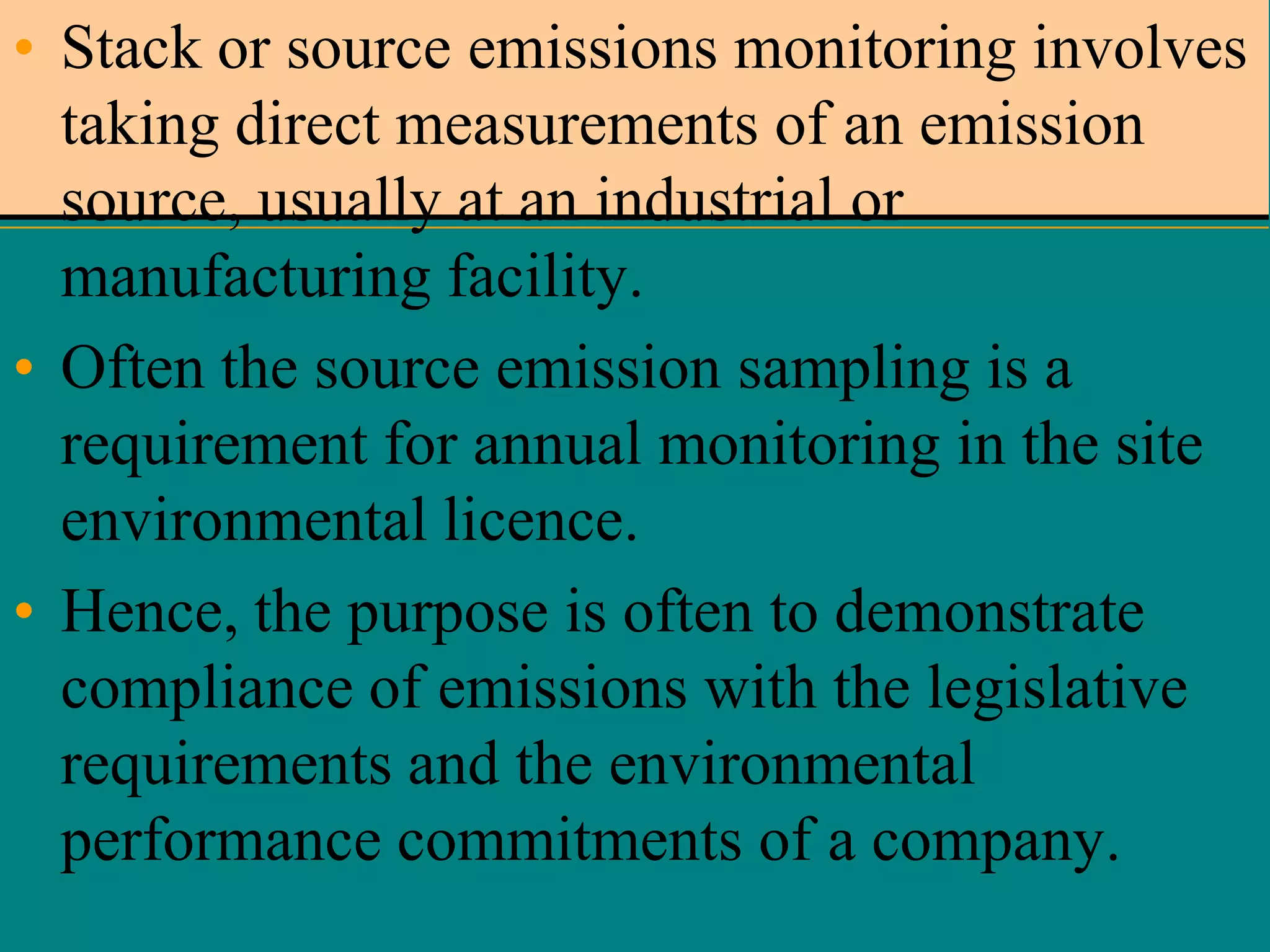 • Stack or source emissions monitoring involves
taking direct measurements of an emission
source, usually at an industrial or
manufacturing facility.
• Often the source emission sampling is a
requirement for annual monitoring in the site
environmental licence.
• Hence, the purpose is often to demonstrate
compliance of emissions with the legislative
requirements and the environmental
performance commitments of a company.

 