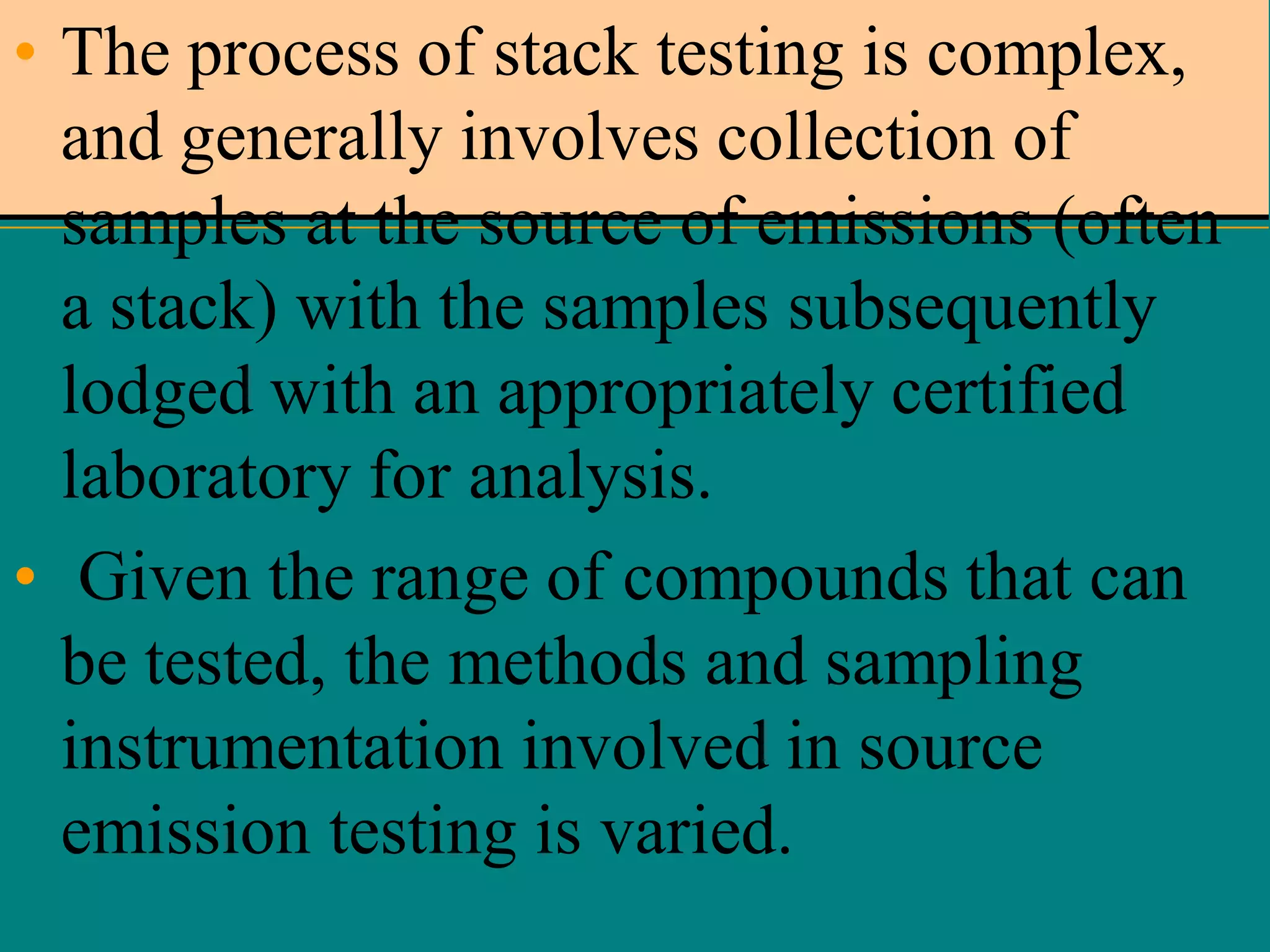 • The process of stack testing is complex,
and generally involves collection of
samples at the source of emissions (often
a stack) with the samples subsequently
lodged with an appropriately certified
laboratory for analysis.
• Given the range of compounds that can
be tested, the methods and sampling
instrumentation involved in source
emission testing is varied.

 