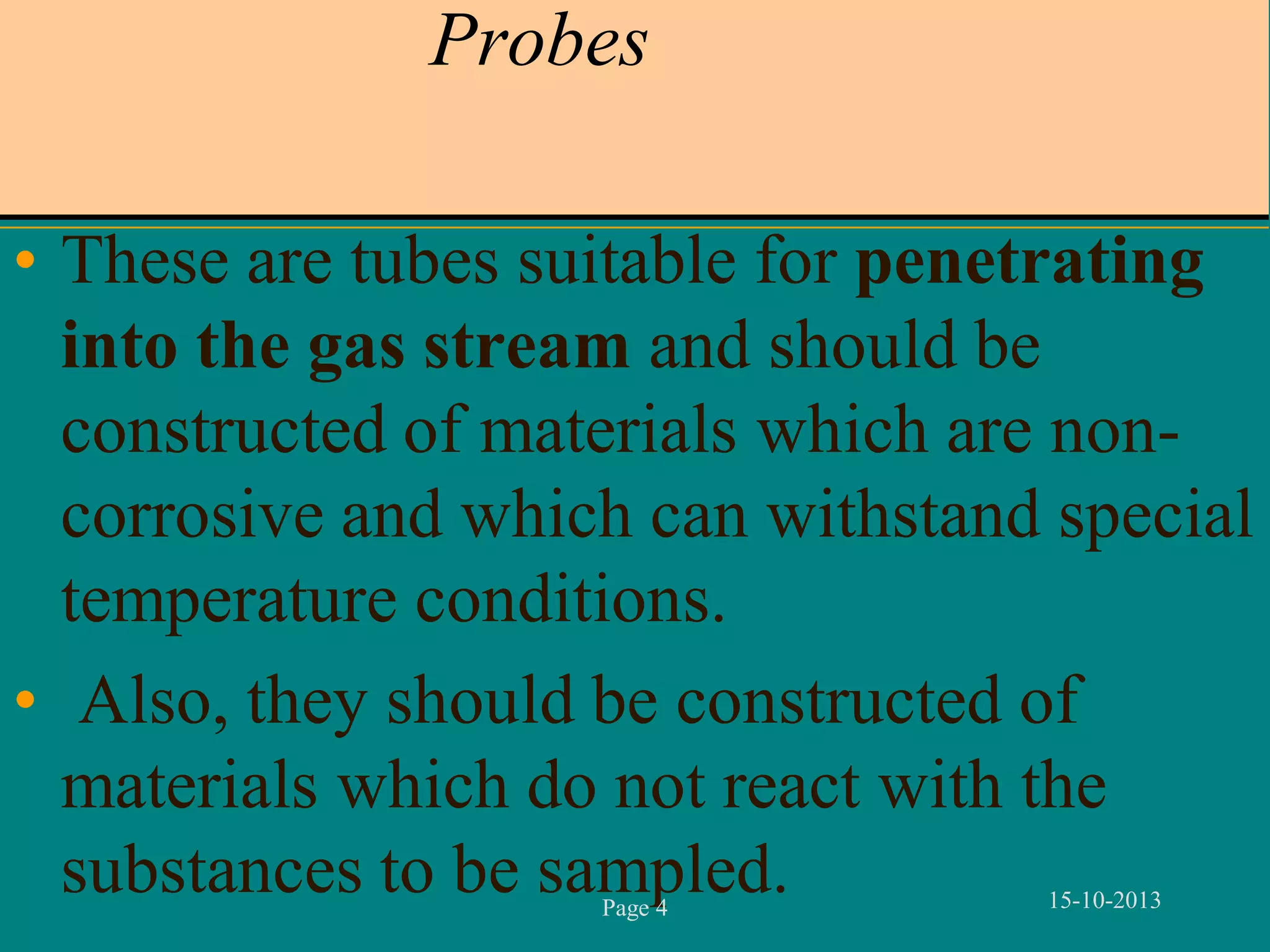 Probes
• These are tubes suitable for penetrating
into the gas stream and should be
constructed of materials which are noncorrosive and which can withstand special
temperature conditions.
• Also, they should be constructed of
materials which do not react with the
substances to be sampled.
Page 4

15-10-2013

 