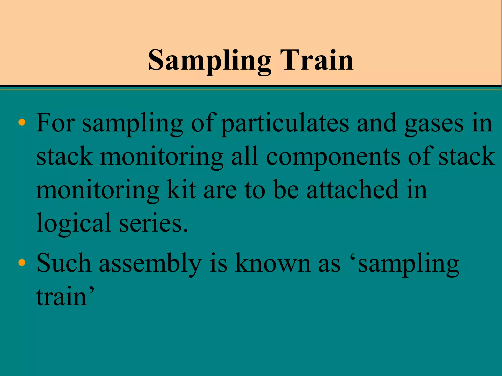 Sampling Train
• For sampling of particulates and gases in
stack monitoring all components of stack
monitoring kit are to be attached in
logical series.
• Such assembly is known as ‘sampling
train’

 