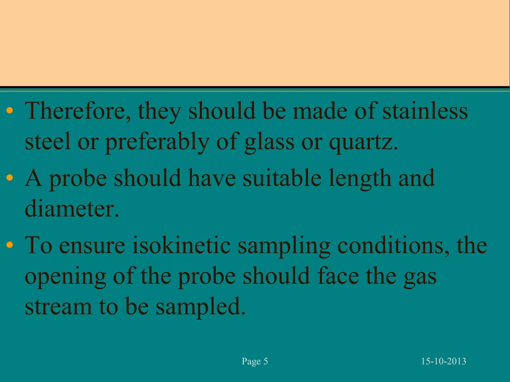 • Therefore, they should be made of stainless
steel or preferably of glass or quartz.
• A probe should have suitable length and
diameter.
• To ensure isokinetic sampling conditions, the
opening of the probe should face the gas
stream to be sampled.
Page 5

15-10-2013

 