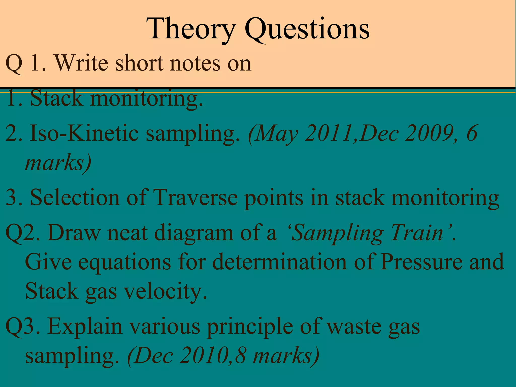 Theory Questions
Q 1. Write short notes on
1. Stack monitoring.
2. Iso-Kinetic sampling. (May 2011,Dec 2009, 6
marks)
3. Selection of Traverse points in stack monitoring
Q2. Draw neat diagram of a ‘Sampling Train’.
Give equations for determination of Pressure and
Stack gas velocity.
Q3. Explain various principle of waste gas
sampling. (Dec 2010,8 marks)

 