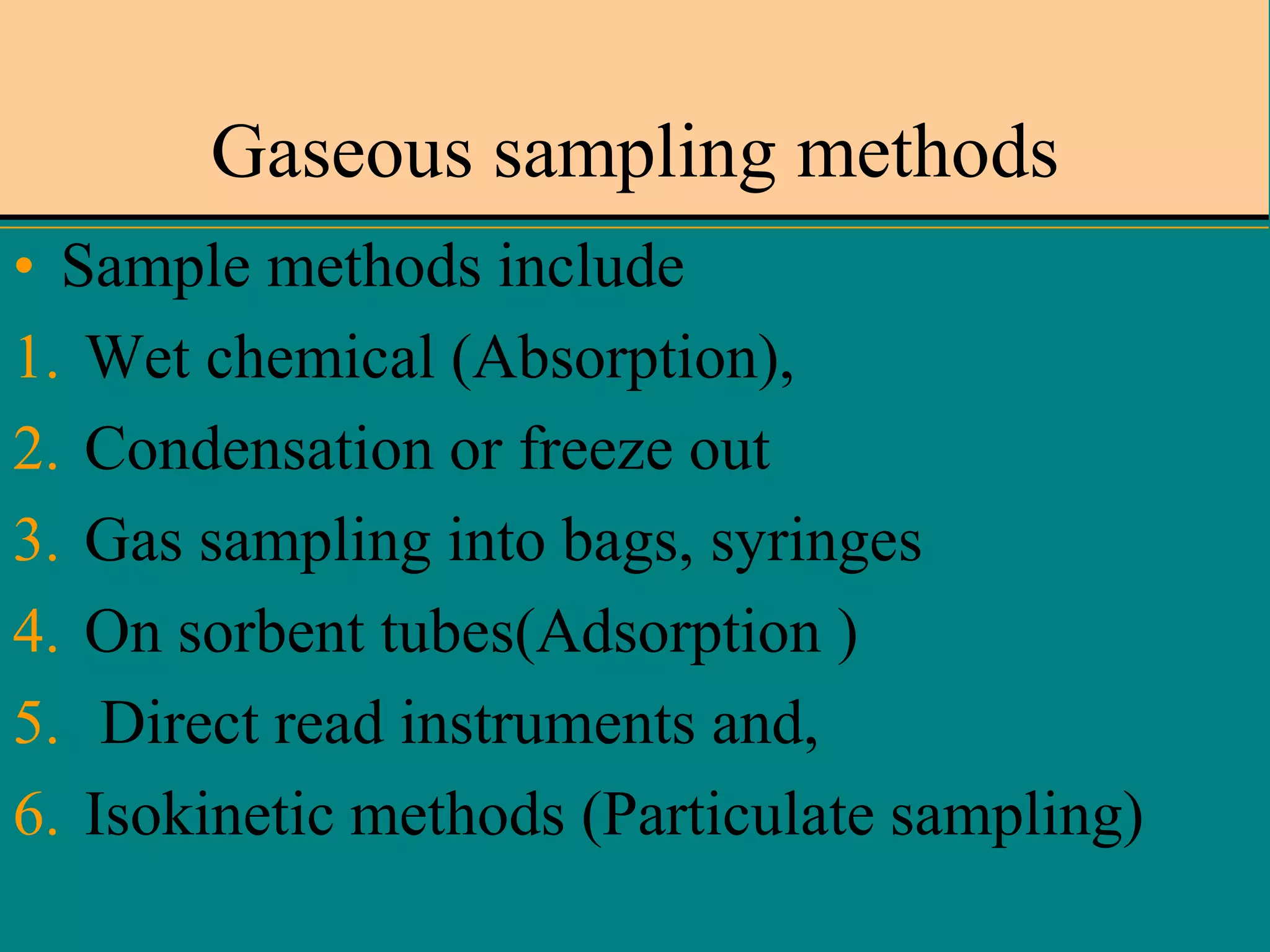 Gaseous sampling methods
• Sample methods include
1. Wet chemical (Absorption),
2. Condensation or freeze out
3. Gas sampling into bags, syringes
4. On sorbent tubes(Adsorption )
5. Direct read instruments and,
6. Isokinetic methods (Particulate sampling)

 