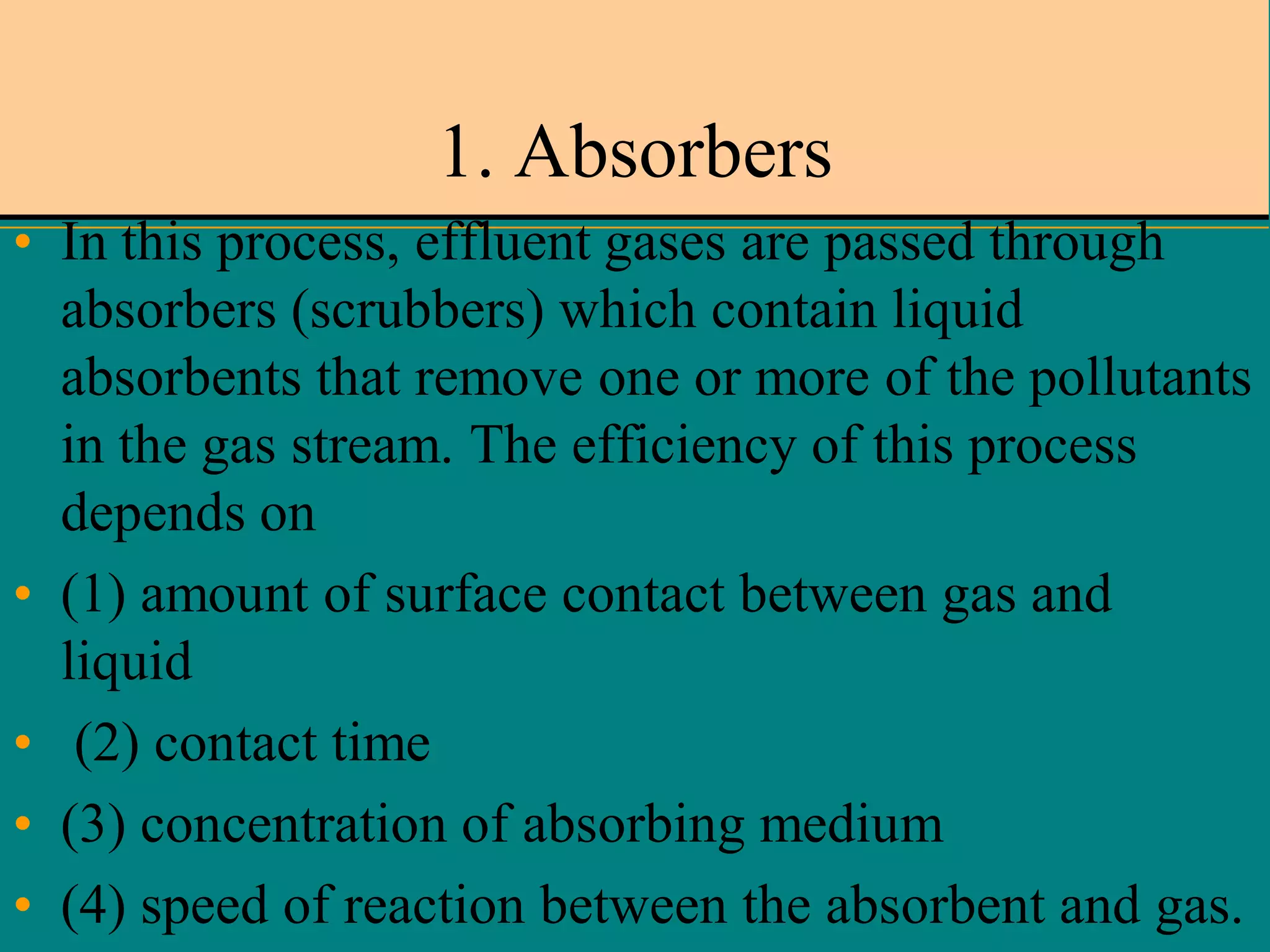 1. Absorbers
• In this process, effluent gases are passed through
absorbers (scrubbers) which contain liquid
absorbents that remove one or more of the pollutants
in the gas stream. The efficiency of this process
depends on
• (1) amount of surface contact between gas and
liquid
• (2) contact time
• (3) concentration of absorbing medium
• (4) speed of reaction between the absorbent and gas.

 