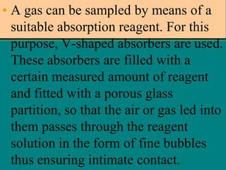 • A gas can be sampled by means of a
suitable absorption reagent. For this
purpose, V-shaped absorbers are used.
These absorbers are filled with a
certain measured amount of reagent
and fitted with a porous glass
partition, so that the air or gas led into
them passes through the reagent
solution in the form of fine bubbles
thus ensuring intimate contact.

 