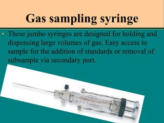 Gas sampling syringe
• These jumbo syringes are designed for holding and
dispensing large volumes of gas. Easy access to
sample for the addition of standards or removal of
subsample via secondary port.

 