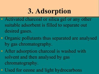 3. Adsorption
• Activated charcoal or silica gel or any other
suitable adsorbent is filled to separate out
desired gases.
• Organic pollutants thus separated are analysed
by gas chromatography.
• After adsorption charcoal is washed with
solvent and then analysed by gas
chromatography.
• Used for ozone and light hydrocarbons

 