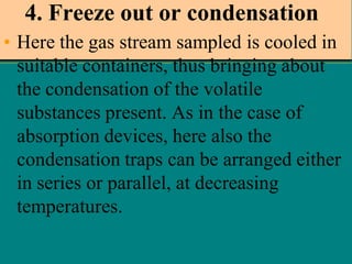 4. Freeze out or condensation
• Here the gas stream sampled is cooled in
suitable containers, thus bringing about
the condensation of the volatile
substances present. As in the case of
absorption devices, here also the
condensation traps can be arranged either
in series or parallel, at decreasing
temperatures.

 