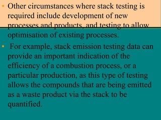 • Other circumstances where stack testing is
required include development of new
processes and products, and testing to allow
optimisation of existing processes.
• For example, stack emission testing data can
provide an important indication of the
efficiency of a combustion process, or a
particular production, as this type of testing
allows the compounds that are being emitted
as a waste product via the stack to be
quantified.

 