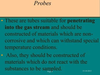 Probes
• These are tubes suitable for penetrating
into the gas stream and should be
constructed of materials which are noncorrosive and which can withstand special
temperature conditions.
• Also, they should be constructed of
materials which do not react with the
substances to be sampled.
Page 4

15-10-2013

 