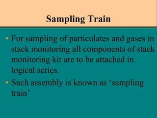 Sampling Train
• For sampling of particulates and gases in
stack monitoring all components of stack
monitoring kit are to be attached in
logical series.
• Such assembly is known as ‘sampling
train’

 