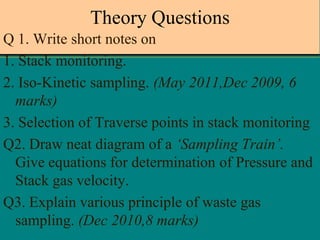 Theory Questions
Q 1. Write short notes on
1. Stack monitoring.
2. Iso-Kinetic sampling. (May 2011,Dec 2009, 6
marks)
3. Selection of Traverse points in stack monitoring
Q2. Draw neat diagram of a ‘Sampling Train’.
Give equations for determination of Pressure and
Stack gas velocity.
Q3. Explain various principle of waste gas
sampling. (Dec 2010,8 marks)

 