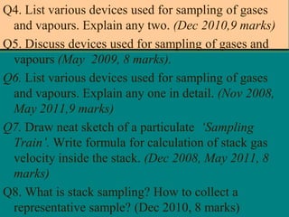 Q4. List various devices used for sampling of gases
and vapours. Explain any two. (Dec 2010,9 marks)
Q5. Discuss devices used for sampling of gases and
vapours (May 2009, 8 marks).
Q6. List various devices used for sampling of gases
and vapours. Explain any one in detail. (Nov 2008,
May 2011,9 marks)
Q7. Draw neat sketch of a particulate ‘Sampling
Train’. Write formula for calculation of stack gas
velocity inside the stack. (Dec 2008, May 2011, 8
marks)
Q8. What is stack sampling? How to collect a
representative sample? (Dec 2010, 8 marks)

 