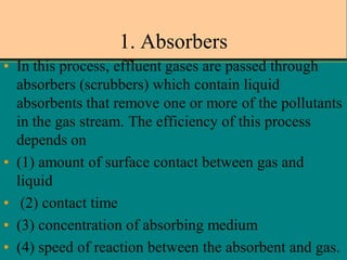 1. Absorbers
• In this process, effluent gases are passed through
absorbers (scrubbers) which contain liquid
absorbents that remove one or more of the pollutants
in the gas stream. The efficiency of this process
depends on
• (1) amount of surface contact between gas and
liquid
• (2) contact time
• (3) concentration of absorbing medium
• (4) speed of reaction between the absorbent and gas.

 