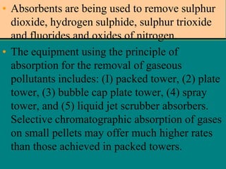 • Absorbents are being used to remove sulphur
dioxide, hydrogen sulphide, sulphur trioxide
and fluorides and oxides of nitrogen.
• The equipment using the principle of
absorption for the removal of gaseous
pollutants includes: (I) packed tower, (2) plate
tower, (3) bubble cap plate tower, (4) spray
tower, and (5) liquid jet scrubber absorbers.
Selective chromatographic absorption of gases
on small pellets may offer much higher rates
than those achieved in packed towers.

 