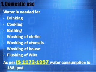 1. Domestic use
Water is needed for
- Drinking
- Cooking
- Bathing
- Washing of cloths
- Washing of utensils
- Washing of house
- Flushing of WCs
As per IS 1172-1957 water consumption is
135 lpcd

 