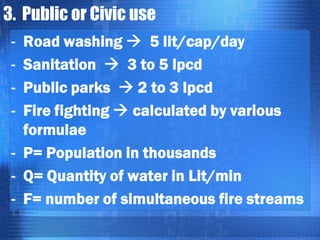 3. Public or Civic use
Road washing  5 lit/cap/day
Sanitation  3 to 5 lpcd
Public parks  2 to 3 lpcd
Fire fighting  calculated by various
formulae
- P= Population in thousands
- Q= Quantity of water in Lit/min
- F= number of simultaneous fire streams
-

 