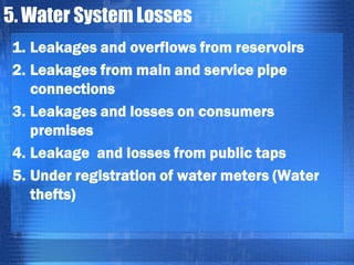 5. Water System Losses
1. Leakages and overflows from reservoirs
2. Leakages from main and service pipe
connections
3. Leakages and losses on consumers
premises
4. Leakage and losses from public taps
5. Under registration of water meters (Water
thefts)

 