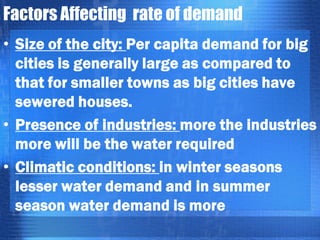 Factors Affecting rate of demand
• Size of the city: Per capita demand for big
cities is generally large as compared to
that for smaller towns as big cities have
sewered houses.
• Presence of industries: more the industries
more will be the water required
• Climatic conditions: in winter seasons
lesser water demand and in summer
season water demand is more

 