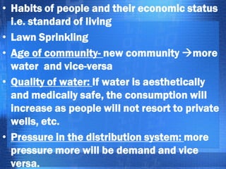 • Habits of people and their economic status
i.e. standard of living
• Lawn Sprinkling
• Age of community- new community more
water and vice-versa
• Quality of water: If water is aesthetically
and medically safe, the consumption will
increase as people will not resort to private
wells, etc.
• Pressure in the distribution system: more
pressure more will be demand and vice
versa.

 