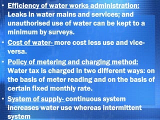 • Efficiency of water works administration:
Leaks in water mains and services; and
unauthorised use of water can be kept to a
minimum by surveys.
• Cost of water- more cost less use and viceversa.
• Policy of metering and charging method:
Water tax is charged in two different ways: on
the basis of meter reading and on the basis of
certain fixed monthly rate.
• System of supply- continuous system
increases water use whereas intermittent
system

 