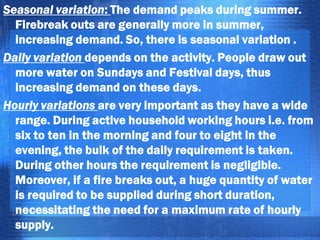 Seasonal variation: The demand peaks during summer.
Firebreak outs are generally more in summer,
increasing demand. So, there is seasonal variation .
Daily variation depends on the activity. People draw out
more water on Sundays and Festival days, thus
increasing demand on these days.
Hourly variations are very important as they have a wide
range. During active household working hours i.e. from
six to ten in the morning and four to eight in the
evening, the bulk of the daily requirement is taken.
During other hours the requirement is negligible.
Moreover, if a fire breaks out, a huge quantity of water
is required to be supplied during short duration,
necessitating the need for a maximum rate of hourly
supply.

 
