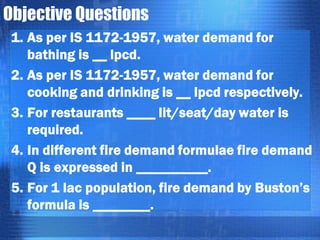 Objective Questions
1. As per IS 1172-1957, water demand for
bathing is __ lpcd.
2. As per IS 1172-1957, water demand for
cooking and drinking is __ lpcd respectively.
3. For restaurants ____ lit/seat/day water is
required.
4. In different fire demand formulae fire demand
Q is expressed in __________.
5. For 1 lac population, fire demand by Buston’s
formula is ________.

 