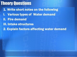 Theory Questions
1. Write short notes on the following
i. Various types of Water demand
ii. Fire demand
iii. Intake structures
2. Explain factors affecting water demand

 
