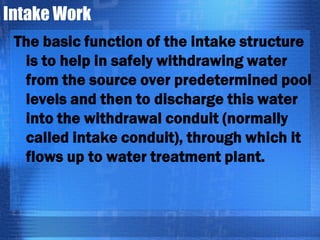 Intake Work
The basic function of the intake structure
is to help in safely withdrawing water
from the source over predetermined pool
levels and then to discharge this water
into the withdrawal conduit (normally
called intake conduit), through which it
flows up to water treatment plant.

 
