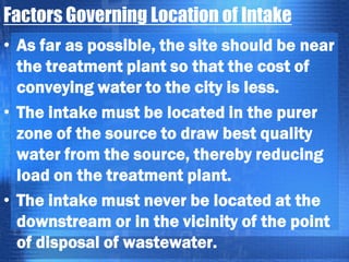 Factors Governing Location of Intake
• As far as possible, the site should be near
the treatment plant so that the cost of
conveying water to the city is less.
• The intake must be located in the purer
zone of the source to draw best quality
water from the source, thereby reducing
load on the treatment plant.
• The intake must never be located at the
downstream or in the vicinity of the point
of disposal of wastewater.

 
