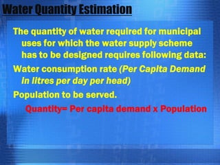 Water Quantity Estimation
The quantity of water required for municipal
uses for which the water supply scheme
has to be designed requires following data:
Water consumption rate (Per Capita Demand
in litres per day per head)
Population to be served.
Quantity= Per capita demand x Population

 