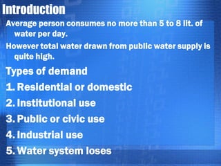 Introduction
Average person consumes no more than 5 to 8 lit. of
water per day.
However total water drawn from public water supply is
quite high.

Types of demand
1. Residential or domestic
2. Institutional use
3. Public or civic use
4. Industrial use
5. Water system loses

 