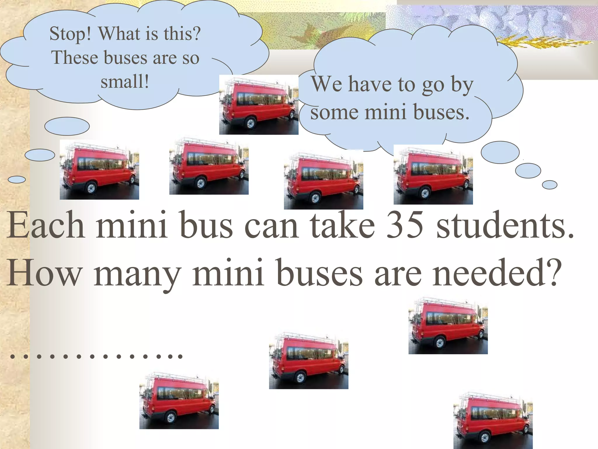 Stop! What is this?
These buses are so
small!
Each mini bus can take 35 students.
How many mini buses are needed?
…………..
We have to go by
some mini buses.