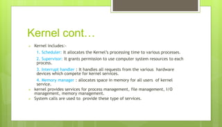 Kernel cont…
 Kernel includes:-
1. Scheduler: It allocates the Kernel’s processing time to various processes.
2. Supervisor: It grants permission to use computer system resources to each
process.
3. Interrupt handler : It handles all requests from the various hardware
devices which compete for kernel services.
4. Memory manager : allocates space in memory for all users of kernel
service.
 kernel provides services for process management, file management, I/O
management, memory management.
 System calls are used to provide these type of services.
 