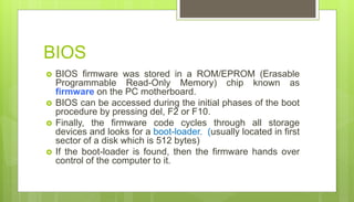 BIOS
 BIOS firmware was stored in a ROM/EPROM (Erasable
Programmable Read-Only Memory) chip known as
firmware on the PC motherboard.
 BIOS can be accessed during the initial phases of the boot
procedure by pressing del, F2 or F10.
 Finally, the firmware code cycles through all storage
devices and looks for a boot-loader. (usually located in first
sector of a disk which is 512 bytes)
 If the boot-loader is found, then the firmware hands over
control of the computer to it.
 