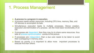 1. Process Management
 A process is a program in execution.
 A process needs certain resources, including CPU time, memory, files, and
I/O devices to accomplish its task.
 Simultaneous execution leads to multiple processes. Hence creation,
execution and termination of a process are the most basic functionality of an
OS
 If processes are dependent, than they may try to share same resources. thus
task of process synchronization comes to the picture.
 If processes are independent, than a due care needs to be taken to avoid
their overlapping in memory area.
 Based on priority, it is important to allow more important processes to
execute first than others.
 