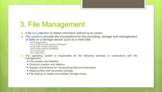 3. File Management
 A file is a collection of related information defined by its creator.
 File systems provide the conventions for the encoding, storage and management
of data on a storage device such as a hard disk.
 FAT12 (floppy disks)
 FAT16 (DOS and older versions of Windows)
 FAT32 (older versions of Windows)
 NTFS (newer versions of Windows)
 EXT3 (Unix/Linux)
 HFS+ (Max OS X)
 The operating system is responsible for the following activities in connections with file
management:
✦ File creation and deletion.
✦ Directory creation and deletion.
✦ Support of primitives for manipulating files and directories.
✦ Mapping files onto secondary storage.
✦ File backup on stable (nonvolatile) storage media.
 