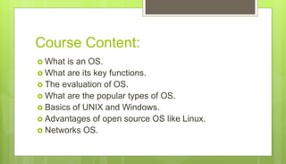 Course Content:
 What is an OS.
 What are its key functions.
 The evaluation of OS.
 What are the popular types of OS.
 Basics of UNIX and Windows.
 Advantages of open source OS like Linux.
 Networks OS.
 