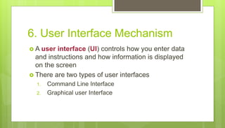 6. User Interface Mechanism
 A user interface (UI) controls how you enter data
and instructions and how information is displayed
on the screen
 There are two types of user interfaces
1. Command Line Interface
2. Graphical user Interface
 