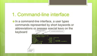 1. Command-line interface
 In a command-line interface, a user types
commands represented by short keywords or
abbreviations or presses special keys on the
keyboard to enter data and instructions
 