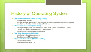 History of Operating System
 The First Generation (1940's to early 1950's)
 No Operating System
 All programming was done in absolute machine language, often by wiring up plug-
boards to control the machine’s basic functions.
 The Second Generation (1955-1965)
 First operating system was introduced in the early 1950's.It was called GMOS
 Created by General Motors for IBM's machine the 701.
 Single-stream batch processing systems
 The Third Generation (1965-1980)
 Introduction of multiprogramming
 Development of Minicomputer
 The Fourth Generation (1980-Present Day)
 Development of PCs
 Birth of Windows/MaC OS
 