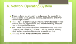 6. Network Operating System
 These systems run on a server and provide the capability to
manage data, users, groups, security, applications, and other
networking functions.
 These types of operating systems allow shared access of files,
printers, security, applications, and other networking functions
over a small private network.
 The “ other" computers arc called client computers, and each
computer that connects to a network server must be running
client software designed to request a specific service.
 popularly known as tightly coupled systems.
 
